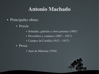   
Antonio Machado
 Principales obras:
 Poesía:
 Soleadas, galerías y otros poemas (1907)
 Proverbios y cantares (1907 – 1917)
 Campos de Castilla (1912 – 1917)
 Prosa:
 Juan de Mairena (1936)
 