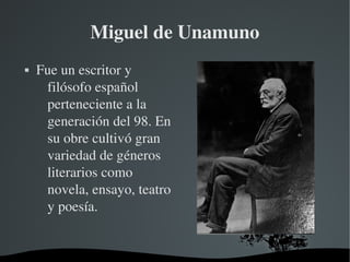   
Miguel de Unamuno
 Fue un escritor y 
filósofo español 
perteneciente a la 
generación del 98. En 
su obre cultivó gran 
variedad de géneros 
literarios como 
novela, ensayo, teatro 
y poesía.
 