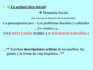 • 3) La actitud ética inicial:
 Denuncia Social.
(Que hace que se diferencie de los modernistas)
La preocupación por: - Los problemas Sociales y culturales
... les conduce a...
UNA REFLEXIÓN SOBRE LA SOCIEDAD ESPAÑOLA
...** Escriben descripciones críticas de los pueblos, las
gentes y la forma de vida hispánica...**
 