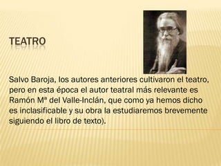 TEATRO


Salvo Baroja, los autores anteriores cultivaron el teatro,
pero en esta época el autor teatral más relevante es
Ramón Mª del Valle-Inclán, que como ya hemos dicho
es inclasificable y su obra la estudiaremos brevemente
siguiendo el libro de texto).
 