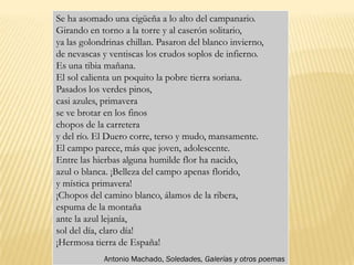 Se ha asomado una cigüeña a lo alto del campanario.
Girando en torno a la torre y al caserón solitario,
ya las golondrinas chillan. Pasaron del blanco invierno,
de nevascas y ventiscas los crudos soplos de infierno.
Es una tibia mañana.
El sol calienta un poquito la pobre tierra soriana.
Pasados los verdes pinos,
casi azules, primavera
se ve brotar en los finos
chopos de la carretera
y del río. El Duero corre, terso y mudo, mansamente.
El campo parece, más que joven, adolescente.
Entre las hierbas alguna humilde flor ha nacido,
azul o blanca. ¡Belleza del campo apenas florido,
y mística primavera!
¡Chopos del camino blanco, álamos de la ribera,
espuma de la montaña
ante la azul lejanía,
sol del día, claro día!
¡Hermosa tierra de España!
            Antonio Machado, Soledades, Galerías y otros poemas
 