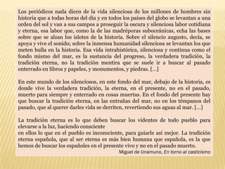 Los periódicos nada dicen de la vida silenciosa de los millones de hombres sin
historia que a todas horas del día y en todos los países del globo se levantan a una
orden del sol y van a sus campos a proseguir la oscura y silenciosa labor cotidiana
y eterna, esa labor que, como la de las madréporas suboceánicas, echa las bases
sobre que se alzan los islotes de la historia. Sobre el silencio augusto, decía, se
apoya y vive el sonido; sobre la inmensa humanidad silenciosa se levantan los que
meten bulla en la historia. Esa vida intrahistórica, silenciosa y continua como el
fondo mismo del mar, es la sustancia del progreso, la verdadera tradición, la
tradición eterna, no la tradición mentira que se suele ir a buscar al pasado
enterrado en libros y papeles, y monumentos, y piedras. […]

En este mundo de los silenciosos, en este fondo del mar, debajo de la historia, es
donde vive la verdadera tradición, la eterna, en el presente, no en el pasado,
muerto para siempre y enterrado en cosas muertas. En el fondo del presente hay
que buscar la tradición eterna, en las entrañas del mar, no en los témpanos del
pasado, que al querer darles vida se derriten, revertiendo sus aguas al mar. […]

La tradición eterna es lo que deben buscar los videntes de todo pueblo para
elevarse a la luz, haciendo consciente
en ellos lo que en el pueblo es inconsciente, para guiarle así mejor. La tradición
eterna española, que al ser eterna es más bien humana que española, es la que
hemos de buscar los españoles en el presente vivo y no en el pasado muerto.
                                            Miguel de Unamuno, En torno al casticismo
 