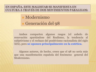 EN ESPAÑA, ESTE MALESTAR SE MANIFIESTA EN
CULTURA A TRAVÉS DE DOS MOVIMIENTOS PARALELOS:

           Modernismo
           Generación del 98


        Ambos comparten algunos rasgos (el anhelo de
    renovación apartándose del Realismo, la tendencia al
    subjetivismo y el rechazo del positivismo racionalista del siglo
    XIX), pero se oponen principalmente en la estética.

       Algunos autores, de hecho, creen que el 98 no sería más
    que una manifestación española del fenómeno general del
    Modernismo.
 