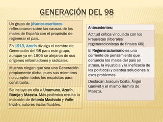GENERACIÓN DEL 98
Un grupo de jóvenes escritores
reflexionaron sobre las causas de los      Antecedentes:
males de España con el propósito de        Actitud crítica vinculada con los
regenerar el país.                         krausistas (liberales
En 1913, Azorín divulga el nombre de       regeneracionistas de finales XIX).
Generación del 98 para este grupo,         El Regeneracionismo es una
aunque ya en 1905 se alejaron de sus       corriente de pensamiento que
orígenes reformadores y radicales.         denuncia los males del país (el
                                           atraso, la injusticia y la ineficacia de
Muchos niegan que sea una Generación
                                           los políticos) y plantea soluciones a
propiamente dicha, pues sus miembros
                                           esos problemas.
no cumplen todos los requisitos para
constituirla.                              Destacan Joaquín Costa, Ángel
                                           Ganivet y el mismo Ramiro de
Se incluye en ella a Unamuno, Azorín,      Maeztu.
Baroja y Maeztu. Más polémica resulta la
inclusión de Antonio Machado y Valle-
Inclán, autores inclasificables.
 