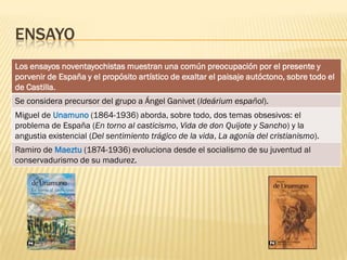 ENSAYO
Los ensayos noventayochistas muestran una común preocupación por el presente y
porvenir de España y el propósito artístico de exaltar el paisaje autóctono, sobre todo el
de Castilla.
Se considera precursor del grupo a Ángel Ganivet (Ideárium español).
Miguel de Unamuno (1864-1936) aborda, sobre todo, dos temas obsesivos: el
problema de España (En torno al casticismo, Vida de don Quijote y Sancho) y la
angustia existencial (Del sentimiento trágico de la vida, La agonía del cristianismo).
Ramiro de Maeztu (1874-1936) evoluciona desde el socialismo de su juventud al
conservadurismo de su madurez.
 