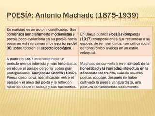 POESÍA: Antonio Machado (1875-1939)
En realidad es un autor inclasificable. Sus
comienzos son claramente modernistas y         En Baeza publica Poesías completas
poco a poco evoluciona en su poesía hacia      (1917): composiciones que recuerdan a su
posturas más cercanas a los escritores del     esposa, de tema andaluz, con crítica social
98, sobre todo en el aspecto ideológico.       de tono irónico a veces en un estilo
                                               coloquial.
A partir de 1907 Machado inicia un
periodo menos intimista y más historicista,    Machado se convertirá en el símbolo de la
en el que el paisaje de Soria cobra gran       honestidad y la honradez intelectual en la
protagonismo: Campos de Castilla (1912).       década de los treinta, cuando muchos
Poesía descriptiva, identificación entre el    poetas adoptan, después de haber
paisaje y el alma del poeta y la reflexión     cultivado la poesía vanguardista, una
histórica sobre el paisaje y sus habitantes.   postura comprometida socialmente.
 