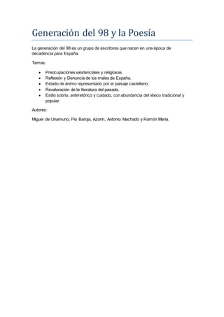 Generación del 98 y la Póesía
La generación del 98 es un grupo de escritores que nacen en una época de
decadencia para España.
Temas:
 Preocupaciones existenciales y religiosas.
 Reflexión y Denuncia de los males de España.
 Estado de ánimo representado por el paisaje castellano.
 Revaloración de la literatura del pasado.
 Estilo sobrio, antirretórico y cuidado, con abundancia del léxico tradicional y
popular.
Autores:
Miguel de Unamuno, Pío Baroja, Azorín, Antonio Machado y Ramón María.
 