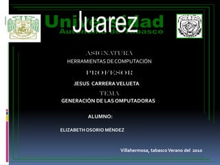 Juarez Universidad Autonoma de Tabasco DACBIOL. ASIGNATURA HERRAMIENTAS DE COMPUTACIÓN PROFESOR JESUS  CARRERA VELUETA TEMA GENERACIÓN DE LAS OMPUTADORAS ALUMNO: ELIZABETH OSORIO MÉNDEZ Villahermosa, tabasco Verano del  2010 