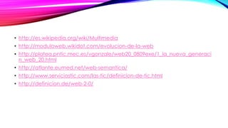 • http://es.wikipedia.org/wiki/Multimedia
• http://moduloweb.wikidot.com/evolucion-de-la-web
• http://platea.pntic.mec.es/vgonzale/web20_0809exe/1_la_nueva_generaci
n_web_20.html
• http://atlante.eumed.net/web-semantica/
• http://www.serviciostic.com/las-tic/definicion-de-tic.html
• http://definicion.de/web-2-0/
 