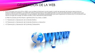 GENERACIÓN DE LA WEB
• es un concepto que se acuñó en 2003 y que se refiere al fenómeno social surgido a partir del desarrollo de diversas aplicaciones en
Internet. El término establece una distinción entre la primera época de la Web (donde el usuario era básicamente un sujeto pasivo que
recibía la información o la publicaba, sin que existieran demasiadas posibilidades para que se generara la interacción) y la revolución que
supuso el auge de los blogs, las redes sociales y otras herramientas relacionadas.
La Web ha pasado por tres etapas o generaciones muy claras, a saber:
• • 1ª Generación o Generación de Contenido Estático
• • 2ª Generación o Generación de Contenido Dinámico o Interactivo
• • 3ª Generación o Generación de Contenido Colaborativo
 