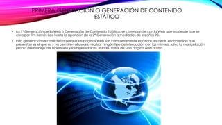 PRIMERA GENERACIÓN O GENERACIÓN DE CONTENIDO
ESTÁTICO
• La 1ª Generación de la Web o Generación de Contenido Estático, se corresponde con la Web que va desde que se
crea por Tim Bernés-Lee hasta la aparición de la 2ª Generación a mediados de los años 90.
• Esta generación se caracteriza porque las páginas Web son completamente estáticas, es decir, el contenido que
presentan es el que es y no permiten al usuario realizar ningún tipo de interacción con las mismas, salvo la manipulación
propia del manejo del hipertexto y los hiperenlaces, esto es, saltar de una página web a otra.
 