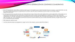 TERCERA GENERACIÓN O GENERACIÓN DE CONTENIDO COLABORATIVO
• De la 3ª Generación de la Web, podemos decir que es el modelo que se está imponiendo poco a poco, y que haciendo uso de
las capacidades adquiridas en la generación anterior, permite que la experiencia del usuario con la Web mejore
espectacularmente.
• En esta generación, las aplicaciones van más allá de la mera interacción entre aplicación-usuario-aplicación, ahora ellas son el
mecanismo que permiten que se produzca interacción entre usuario-usuario llegando a crearse un entorno de contenido
colaborativo, en donde, el usuario es un participante más en la creación del contenido que aparece en la web. Ideas como los
wikis, los blogs, etc. han cambiado la forma en la que el usuario interactúa con la web haciendo de esta un lugar mucho más
rico e interesante para trabajar.
• Más adelante veremos que
• muchos de estas ideas se engloban en algo mucho más amplio y que se denomina Web 2.
 
