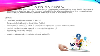 QUE ES LO QUE ABORDA
• Esta unidad aborda el marco conceptual necesario para comprender lo que subyace tras dichos términos y establece el
necesario punto de partida para tratar con mayor profundidad en las próximas unidades los servicios y aplicaciones que
ofrece la Web 2.0, especialmente aquéllas que tienen implicaciones en el mundo educativo.
Objetivos
• Conocer los principios que sustentan la Web 2.0.
• Comprender las implicaciones del concepto Web 2.0.
• Conocer la evolución que ha sufrido la web desde sus orígenes, así como sus tendencias futuras.
• Introducir los principales servicios y aplicaciones que ofrece la Web 2.0.
• Practicar algunos de estos servicios
• Reflexionar sobre las aplicaciones educativas de la Web 2.0.
 