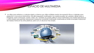 ESPACIO DE MULTIMEDIA
• se utiliza para referirse a cualquier objeto o sistema que utiliza múltiples medios de expresión físicos o digitales para
presentar o comunicar información. De allí la expresión multimedios. Los medios pueden ser variados, desde texto e
imágenes, hasta animación, sonido, video, etc. También se puede calificar como multimedia a los medios electrónicos
u otros medios que permiten almacenar y presentar contenido multimedia. Multimedia es similar al empleo tradicional
de medios mixtos en las artes plásticas, pero con un alcance más amplio.
 