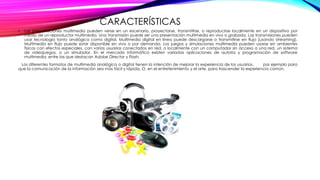 CARACTERÍSTICAS
• Las presentaciones multimedia pueden verse en un escenario, proyectarse, transmitirse, o reproducirse localmente en un dispositivo por
medio de un reproductor multimedia. Una transmisión puede ser una presentación multimedia en vivo o grabada. Las transmisiones pueden
usar tecnología tanto analógica como digital. Multimedia digital en línea puede descargarse o transmitirse en flujo (usando streaming).
Multimedia en flujo puede estar disponible en vivo o por demanda. Los juegos y simulaciones multimedia pueden usarse en ambientes
físicos con efectos especiales, con varios usuarios conectados en red, o localmente con un computador sin acceso a una red, un sistema
de videojuegos, o un simulador. En el mercado informático existen variadas aplicaciones de autoría y programación de software
multimedia, entre las que destacan Adobe Director y Flash.
Los diferentes formatos de multimedia analógica o digital tienen la intención de mejorar la experiencia de los usuarios, por ejemplo para
que la comunicación de la información sea más fácil y rápida. O, en el entretenimiento y el arte, para trascender la experiencia común.
 