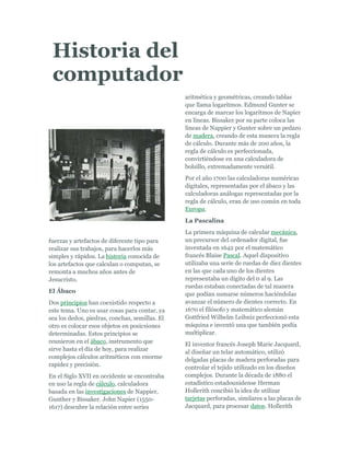 -3810-237490Historia del computador00Historia del computador<br />fuerzas y artefactos de diferente tipo para realizar sus trabajos, para hacerlos más simples y rápidos. La historia conocida de los artefactos que calculan o computan, se remonta a muchos años antes de Jesucristo.<br />El Ábaco<br />Dos principios han coexistido respecto a este tema. Uno es usar cosas para contar, ya sea los dedos, piedras, conchas, semillas. El otro es colocar esos objetos en posicsiones determinadas. Estos principios se reunieron en el ábaco, instrumento que sirve hasta el día de hoy, para realizar complejos cálculos aritméticos con enorme rapidez y precisión.<br />En el Siglo XVII en occidente se encontraba en uso la regla de cálculo, calculadora basada en las investigaciones de Nappier, Gunther y Bissaker. John Napier (1550-1617) descubre la relación entre series aritmética y geométricas, creando tablas que llama logaritmos. Edmund Gunter se encarga de marcar los logaritmos de Napier en líneas. Bissaker por su parte coloca las líneas de Nappier y Gunter sobre un pedazo de madera, creando de esta manera la regla de cálculo. Durante más de 200 años, la regla de cálculo es perfeccionada, convirtiéndose en una calculadora de bolsillo, extremadamente versátil.<br />Por el año 1700 las calculadoras numéricas digitales, representadas por el ábaco y las calculadoras análogas representadas por la regla de cálculo, eran de uso común en toda Europa.<br />La Pascalina<br />La primera máquina de calcular mecánica, un precursor del ordenador digital, fue inventada en 1642 por el matemático francés Blaise Pascal. Aquel dispositivo utilizaba una serie de ruedas de diez dientes en las que cada uno de los dientes representaba un dígito del 0 al 9. Las ruedas estaban conectadas de tal manera que podían sumarse números haciéndolas avanzar el número de dientes correcto. En 1670 el filósofo y matemático alemán Gottfried Wilhelm Leibniz perfeccionó esta máquina e inventó una que también podía multiplicar.<br />El inventor francés Joseph Marie Jacquard, al diseñar un telar automático, utilizó delgadas placas de madera perforadas para controlar el tejido utilizado en los diseños complejos. Durante la década de 1880 el estadístico estadounidense Herman Hollerith concibió la idea de utilizar tarjetas perforadas, similares a las placas de Jacquard, para procesar datos. Hollerith <br />consiguió compilar la información estadística destinada al censo de población de 1890 de Estados Unidos mediante la utilización de un sistema que hacía pasar tarjetas perforadas sobre contactos eléctricos.<br />La máquina analítica<br />También en el siglo XIX el matemático e inventor británico Charles Babbage elaboró los principios de la computadora digital moderna. Inventó una serie de máquinas, como la máquina diferencial, diseñadas para solucionar problemas matemáticos complejos. Muchos historiadores consideran a Babbage y a su socia, la matemática británica Augusta Ada Byron (1815-1852), hija del poeta inglés Lord Byron, como a los verdaderos inventores de la computadora digital moderna. La tecnología de aquella época no era capaz de trasladar a la práctica sus acertados conceptos; pero una de sus invenciones, la máquina analítica, ya tenía muchas de las características de un ordenador moderno. Incluía una corriente, o flujo de entrada en forma de paquete de tarjetas perforadas, una memoria para guardar los datos, un procesador para las operaciones matemáticas y una impresora para hacer permanente el registro.<br />Primeros Ordenadores<br />Los ordenadores analógicos comenzaron a construirse a principios del siglo XX. Los primeros modelos realizaban los cálculos mediante ejes y engranajes giratorios. Con estas máquinas se evaluaban las aproximaciones numéricas de ecuaciones demasiado difíciles como para poder ser resueltas mediante otros métodos. Durante las dos guerras mundiales se utilizaron sistemas informáticos analógicos, primero mecánicos y más tarde eléctricos, para predecir la trayectoria de los torpedos en los submarinos y para el manejo a distancia de las bombas en la aviación.<br />Generación del computador<br />1 generación  (1950-1958)<br />Los computadores se caracterizan por su limitada capacidad de memoria y procesaminto<br />Se empieza a crearse los primeros lenguajes de programación <br />Tarjetas ……. Computador……resultados<br />Modelo secuencial<br />2 generación (1958-1964)<br />En la 1 generación los computadores funcionaban ha base de transmisores y apartir de la 2 generación se remplazo con tubos  de vacío <br />En esta la tecnología de  los transmisores incremento los costos y la velocidad paro para ello se creo el modelo de procesamiento  de información llamado lotes(batch) modelo de lotes<br />3 Generación (1965-1974)<br />Se caracteriza por la Hera de cilicio donde se podían incluir varios circuitos integrados de transmisores a una plantilla .<br />Con este desarrollo se obtuvo mayor velocidad , mas memoria y un menor costo <br />Modelo de procesamiento concurrente <br />En esta etapa de los computadores los programas de lenguajes se dividían en tres <br />Los comerciales :cobol y rpg<br />Los científicos : fortran y pascal<br />Los de uso general : pl/1,basicyel c<br />4 Generación (desde 1965)<br />Se crea el computador personal caracterizado por su bajo costo y su simplicidad de uso .el uso de la computación ha dejado de ser exclusivo para físicos y especialistas  para pasar al alcance de cualquier  persona .<br />5 Generación <br />En la 5 generación los esfuerzos están dedicados  al búsqueda de mecanismos de computo cada vez más rápidos y pequeños. En ciertas  univers<br />idades todavía se encuentran los sofisticados computadores<br />Las partes de la computadora (aspecto físico: hardware), también llamadas dispositivos de entrada/salida (E/S), son todos aquellos artefactos electrónicos que observamos ilustrados en nuestra computadora.<br />> CPU (Unidad Central de Proceso)<br />El CPU es una de las partes fundamentales del Hardware. Contiene los circuitos, los procesadores y las memorias que ejecutan las transferencias de información.<br />La unidad central de proceso (CPU), es un conjunto de circuitos electrónicos digitales encargados de recibir la información de los dispositivos de entrada/salida, procesarla y enviarla de nuevo a los dispositivos de entrada/salida, constituyéndose en la parte más importante del computador<br />.<br />> Pantalla o Monitor<br />Es un periférico de salida y en su superficie luminiscente es en la que se reproducen las imágenes. El monitor es el que mantiene informado al usuario de lo que está haciendo el computador en cada momento.<br />Las características de un monitor dependen de la calidad de la imagen y esta del número de píxeles que dispone y del número de colores que pueda mostrar.<br />Un monitor VGA muestra apenas 16 colores y una resolución de 640 x 480 (baja resolución). Un monitor SVGA llega hasta 16 millones de colores con resolución de 1280 x 1024 (altísima resolución).<br />> Ratón o Mouse<br />Es un dispositivo de forma plana cuyo desplazamiento sobre una superficie lisa horizontal se refleja fielmente en el movimiento del cursor en la pantalla (o monitor) de visualización.<br />Existen mouse que funciona con un cable conectado al computador y los que operan sin cable y transmiten las órdenes por rayos infrarrojos (también llamado mouse inalámbrico).<br />> Unidad de Disquetes<br />Las unidades de disquetes (o drivers de disquete) son dispositivos de entrada y salida que permiten el cargue y descargue masivo de información al computador, así como su almacenamiento y transporte.<br />Operan grabando y leyendo la información sobre la superficie de un disquete, modificando sus características magnéticas, por lo cual son un<br /> medio magnético.<br />> Unidad (o Drive) de CD-Rom<br />Es la unidad encargada de leer un disco óptico, es decir de lectura mediante un rayo láser, no recargable utilizado para el almacenamiento de información en sistemas informáticos.<br />Las siglas de la expresión CD-Rom son Compact Disc Read-Only Memory que en español es disco compacto de sólo lectura.<br />> Quemador (o Grabadora) de CDEsta unidad no sólo lee los cd’s sino que permite grabar en ellos cualquier clase de información, utilizando un programa especialmente diseñado para esta función (Nero, Roxio CD Creator, etc.).> Unidad de DVDEsta unidad se encarga de leer DVD (disco de video digital), que es un formato de almacenamiento de datos digitales, tiene una gran capacidad de almacenamiento. Permite guardar desde 4.5 GB (gigabytes) hasta 17 GB. > TecladoEl teclado es permite la comunicación con la computadora e ingresar la información. Es fundamental para utilizar cualquier aplicación.El teclado más comúnmente utilizado tiene 102 teclas, agrupadas en cuatro bloques: teclado alfanumérico, teclado numérico, teclas de función y teclas de control.<br />Definición de Sistema Operativo<br />El sistema operativo es el programa (o software) más importante de un ordenador. Para que funcionen los otros programas, cada ordenador de uso general debe tener un sistema operativo. Los sistemas operativos realizan tareas básicas, tales como reconocimiento de la conexión del teclado, enviar la información a la pantalla, no perder de vista archivos y directorios en el disco, y controlar los dispositivos periféricos tales como impresoras, escáner, etc.<br />En sistemas grandes, el sistema operativo tiene incluso mayor responsabilidad y poder, es como un policía de tráfico, se asegura de que los programas y usuarios que están funcionando al mismo tiempo no interfieran entre ellos. El sistema operativo también es responsable de la seguridad, asegurándose de que los usuarios no autorizados no tengan acceso al sistema.<br />Clasificación de los Sistemas Operativos<br />Los sistemas operativos pueden ser clasificados de la siguiente forma:<br />Multiusuario: Permite que dos o más usuarios utilicen sus programas al mismo tiempo. Algunos sistemas operativos permiten a centenares o millares de usuarios al mismo tiempo.<br />Multiprocesador: soporta el abrir un mismo programa en más de una CPU.<br />Multitarea: Permite que varios programas se ejecuten al mismo tiempo.<br />Multitramo: Permite que diversas partes de un solo programa funcionen al mismo tiempo.<br />Tiempo Real: Responde a las entradas inmediatamente. Los sistemas operativos como DOS y UNIX, no funcionan en tiempo real.<br />Cómo funciona un Sistema Operativo<br />Los sistemas operativos proporcionan una plataforma de software encima de la cual otros programas, llamados aplicaciones, puedan funcionar. Las aplicaciones se programan para que funcionen encima de un sistema operativo particular, por tanto, la elección del sistema operativo determina en gran medida las aplicaciones que puedes utilizar.<br />Los sistemas operativos más utilizados en los PC son DOS, OS/2, y Windows, pero hay otros que también se utilizan, como por ejemplo Linux<br />Ejemplos de Sistema OperativoA continuación detallamos algunos ejemplos de sistemas operativos:Familia WindowsWindows 95Windows 98Windows MEWindows NTWindows 2000Windows 2000 serverWindows XPWindows Server 2003Windows CEWindows MobileWindows XP 64 bitsWindows Vista (Longhorn)Familia MacintoshMac OS 7Mac OS 8Mac OS 9Mac OS XFamilia UNIXAIXAMIXGNU/LinuxGNU / HurdHP-UXIrixMinixSystem VSolarisUnixWare<br />Cómo se utiliza un Sistema Operativo<br />Un usuario normalmente interactúa con el sistema operativo a través de un sistema de comandos, por ejemplo, el sistema operativo DOS contiene comandos como copiar y pegar para copiar y pegar archivos respectivamente. Los comandos son aceptados y ejecutados por una parte del sistema operativo llamada procesador de comandos o intérprete de la línea de comandos. Las interfaces gráficas permiten que utilices los comandos señalando y pinchando en objetos que aparecen en la pantalla.<br />Multiprogramación<br />En un sistema multiprogramado la memoria principal alberga a más de un programa de usuario. La CPU ejecuta instrucciones de un programa, cuando el que se encuentra en ejecución realiza una operación de E/S; en lugar de esperar a <br />que termine la operación de E/S, se pasa a ejecutar otro programa. Si éste realiza, a su vez, otra operación de E/S, se mandan las órdenes oportunas al controlador, y pasa a ejecutarse otro. De esta forma es posible, teniendo almacenado un conjunto adecuado de tareas en cada momento, utilizar de manera óptima los recursos disponibles.<br />Tiempo compartido<br />Artículo principal: Tiempo compartido<br />En este punto tenemos un sistema que hace buen uso de la electrónica disponible, pero adolece la falta de interactividad; para conseguirla debe convertirse en un sistema multiusuario, en el cual existen varios usuarios con un terminal en línea, utilizando el modo de operación de tiempo compartido. En estos sistemas los programas de los distintos usuarios residen en memoria. Al realizar una operación de E/S los programas ceden la CPU a otro programa, al igual que en la multiprogramación. Pero, a diferencia de ésta, cuando un programa lleva cierto tiempo ejecutándose el sistema operativo lo detiene para que se ejecute otra aplicación.<br />Tiempo real<br />Estos sistemas se usan en entornos donde se deben aceptar y procesar en tiempos muy breves un gran número de sucesos, en su mayoría externos al ordenador. Si el sistema no respeta las restricciones de tiempo en las que las operaciones deben entregar su resultado se dice que ha fallado. El tiempo de respuesta a su vez debe servir para resolver el problema o hecho planteado. El procesamiento de archivos se hace de una forma continua, pues se procesa el archivo antes de que entre el siguiente, sus primeros usos fueron y siguen siendo en telecomunicaciones.<br />Multiprocesador<br />Diseño que no se encuentran en ordenadores monoprocesador. Estos problemas derivan del hecho de que dos programas pueden ejecutarse simultáneamente y, potencialmente, pueden interferirse entre sí. Concretamente, en lo que se refiere a las lecturas y escrituras en memoria. Existen dos arquitecturas que resuelven estos problemas:<br />La arquitectura NUMA, donde cada procesador tiene acceso y control exclusivo a una parte de la memoria. La arquitectura SMP, donde todos los procesadores comparten toda la memoria. Esta última debe lidiar con el problema de la coherencia de caché. Cada microprocesador cuenta con su propia memoria cache local. De manera que cuando un microprocesador escribe en una dirección de memoria, lo hace únicamente sobre su copia <br />local en caché. Si otro microprocesador tiene almacenada la misma dirección de memoria en su caché, resultará que trabaja con una copia obsoleta del dato almacenado.<br />Para que un multiprocesador opere correctamente necesita un sistema operativo especialmente diseñado para ello. La mayoría de los sistemas operativos actuales poseen esta capacidad.<br />Sistemas operativos desarrollados<br />Además del Atlas Supervisor y el OS/360, los años 70 marcaron el inicio de UNIX, a mediados de los 60 aparece Multics, sistema operativo multiusuario - multitarea desarrollado por los laboratorios Bell de AT&T y Unix, convirtiéndolo en uno de los pocos SO escritos en un lenguaje de alto nivel. En el campo de la programación lógica se dio a luz la primera implementación de Prolog, y en la revolucionaria orientación a objetos, Smalltalk.<br />Inconvenientes de los sistemas existentes<br />Se trataba de sistemas grandes, complejos y costosos, pues antes no se había construido nada similar y muchos de los proyectos desarrollados terminaron con costos muy por encima del presupuesto y mucho después de lo que se marcaba como fecha de finalización. Además, aunque formaban una capa entre el hardware y el usuario, éste debía conocer un complejo lenguaje de control para realizar sus trabajos. Otro de los inconvenientes es el gran consumo de recursos que ocasionaban, debido a los grandes espacios de memoria principal y secundaria ocupados, así como el tiempo de procesador consumido. Es por esto que se intentó hacer hincapié en mejorar las técnicas ya existentes de multiprogramación y tiempo compartido.<br />Características de los nuevos sistemas<br />Para solventar los problemas antes comentados, se realizó un costosísimo trabajo para interponer una amplia capa de software entre el usuario y la máquina, de forma que el primero no tuviese que conocer ningún detalle de la circuitería.<br /> Sistemas operativos desarrollados<br />MULTICS (Multiplexed Information and Computing Service): Originalmente era un proyecto cooperativo liderado por Fernando Corbató del MIT, con General Electric y los laboratorios Bell, que comenzó en los 60, pero los laboratorios Bell abandonaron en 1969 para comenzar a crear el sistema UNIX. Se desarrolló inicialmente para el mainframe GE-645, un sistema de 36 bits; después fue soportado por la serie de máquinas Honeywell 6180.<br />Fue uno de los primeros. Además, los traducía a instrucciones de alto nivel destinadas a BDOS.<br />BDOS (Basic Disk Operating System): Traductor de las instrucciones en llamadas a la BIOS.<br />El hecho de que, años después, IBM eligiera para sus PC a MS-DOS supuso su mayor fracaso, por lo que acabó desapareciendo.Desde los años 70 han cambiado los sistemas ya que la ciencia ha desarrollado nuevos conocimientos<br />Años 80<br />Con la creación de los circuitos LSI -integración a gran escala-, chips que contenían miles de transistores en un centímetro cuadrado de silicio, empezó el auge de los ordenadores personales. En éstos se dejó un poco de lado el rendimiento y se buscó más que el sistema operativo fuera amigable, surgiendo menús, e interfaces gráficas. Esto reducía la rapidez de las aplicaciones, pero se volvían más prácticos y simples para los usuarios. En esta época, siguieron utilizándose lenguajes ya existentes, como Smalltalk o C, y nacieron otros nuevos, de los cuales se podrían destacar: C++ y Eiffel dentro del paradigma de la orientación a objetos, y Haskell y Miranda en el campo de la programación declarativa. Un avance importante que se estableció a mediados de la década de 1980 fue el desarrollo de redes de computadoras personales que corrían sistemas operativos en red y sistemas operativos distribuidos. En esta escena, dos sistemas operativos eran los mayoritarios: MS-DOS(Micro Soft Disk Operating System), escrito por Microsoft para IBM PC y otras computadoras que utilizaban la CPU Intel 8088 y sus sucesores, y UNIX, que dominaba en los ordenadores personales que hacían uso del Motorola 68000.<br /> Mac OS<br />El lanzamiento oficial del ordenador Macintosh en enero de 1984, al precio de US $1,995 (después cambiado a $2,495 dólares)[1]. Incluía su sistema operativo Mac OS cuya características novedosas era una GUI (Graphic User Interface), Multitareas y Mouse. Provocó diferentes reacciones entre los usuarios acostumbrados a la línea de comandos y algunos tachando el uso del Mouse como juguete.<br />MS-DOS<br />En 1981 Microsoft compró un sistema operativo llamado QDOS que, tras realizar unas pocas modificaciones, se convirtió en la primera versión de MS-DOS (MicroSoft Disk Operating System). A partir de aquí se sucedieron una serie de cambios hasta llegar a la versión 7.1, versión 8 en Windows Milenium, a partir de la cual MS-DOS dejó de existir como un componente del Sistema Operativo.<br />Microsoft Windows<br />A mediados de los años 80 se crea este sistema operativo, pero no es hasta la salida de (Windows 95) que se le puede considerar un sistema operativo, solo era una interfaz gráfica del (MS-DOS)en el cual se disponía de unos diskettes para correr los programas. Hoy en día es el sistema operativo más difundido en el ámbito doméstico aunque también hay versiones para servidores como Windows NT. (Microsoft) ha diseñado también algunas versiones para superordenadores, pero sin mucho éxito. Años después se hizo el (Windows 98) que era el más eficaz de esa época Después se crearía el sistema operativo de (Windows ME) (Windows Millenium Edition) aproximadamente entre el año 1999 y el año 2000. Un año después se crearía el sistema operativo de (Windows 2000) en ese mismo año. Después le seguiría el sistema operativo más utilizado en la actualidad, (Windows XP) y otros sistemas operativos de esta familia especializados en las empresas. Ahora el más reciente es (Windows 7) (Windows Seven) que salio al mercado el 22 de octubre del 2009, dejando atrás al (Windows Vista), que tuvo innumerables criticas durante el poco tiempo que duró en el mercado.<br />] GNU/Linux<br />Este sistema es una versión mejorada de Unix, basado en el estándar POSIX , un sistema que en principio trabajaba en modo comandos. Hoy en día dispone de Ventanas, gracias a un servidor gráfico y a gestores de ventanas como KDE, GNOME entre muchos. Recientemente GNU/Linux dispone de un aplicativo que convierte las ventanas en un entorno 3D como por ejemplo Beryl o Compiz. Lo que permite utilizar linux de una forma<br />