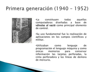 •La constituyen todas aquellas
computadoras diseñadas a base de
válvulas al vació como principal elemento
de control.
•Su uso fundamental fue la realización de
aplicaciones en los campos científicos y
militar.
•Utilizaban como lenguaje de
programación el lenguaje máquina y como
únicas memorias para conservar
información las tarjetas perforadas, la
cinta perforadora y las líneas de demora
de mercurio.
 