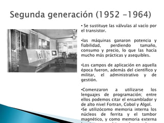 • Se sustituye las válvulas al vacío por
el transistor.
•las máquinas ganaron potencia y
fiabilidad, perdiendo tamaño,
consumo y precio, lo que las hacía
mucho más prácticas y asequibles.
•Los campos de aplicación en aquella
época fueron, además del científico y
militar, el administrativo y de
gestión.
•Comenzaron a utilizarse los
lenguajes de programación; entre
ellos podemos citar el ensamblador y
de alto nivel Fortran, Cobol y Algol.
•Se utilizócomo memoria interna los
núcleos de ferrita y el tambor
magnético, y como memoria externa
 