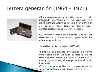 •El elemento más significativo es el circuito
integrado aparecido en 1964, que consistía
en el encapsulamiento de una gran cantidad
de componentes discretos (resistencias,
condensadores, diodo y transistores).
•La miniaturización se extendió a todos los
circuitos de la computadora, apareciendo las
minicomputadoras.
•Se utilizaron tecnologías SSI Y MSI.
•También el software evolucionó de forma
considerable con un gran desarrollo de los
sistemas operativos, en los que se incluyó la
multiprogramación, el tiempo real y el modo
interactivo.
•Comenzaron a utilizarse las memorias de
semiconductores y los discos magnéticos.
 