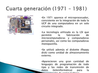 •En 1971 aparece el microprocesador,
consistente en la integración de toda la
UCP de una computadora en un solo
circuito integrado.
•La tecnología utilizada es la LSI que
permitió la fabricación de
microcomputadoras y computadoras
personales, así como las computadoras
monopastilla.
•Se utilizó además el diskette (floppy
disk) como unidad de almacenamiento
externo.
•Aparecieron una gran cantidad de
lenguajes de programación de todo
tipo y las redes de transmisión de
datos (teleinformática) para la
 