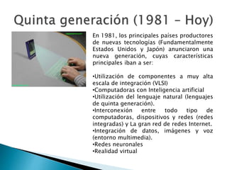 En 1981, los principales países productores
de nuevas tecnologías (Fundamentalmente
Estados Unidos y Japón) anunciaron una
nueva generación, cuyas características
principales iban a ser:
•Utilización de componentes a muy alta
escala de integración (VLSI)
•Computadoras con Inteligencia artificial
•Utilización del lenguaje natural (lenguajes
de quinta generación).
•Interconexión entre todo tipo de
computadoras, dispositivos y redes (redes
integradas) y La gran red de redes Internet.
•Integración de datos, imágenes y voz
(entorno multimedia).
•Redes neuronales
•Realidad virtual
 