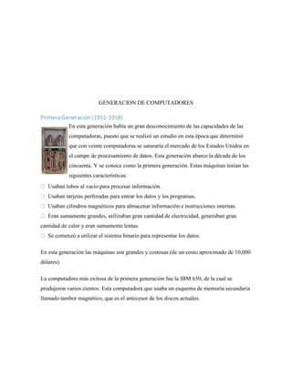 GENERACION DE COMPUTADORES
Primera Generación (1951-1958)
En esta generación había un gran desconocimiento de las capacidades de las
computadoras, puesto que se realizó un estudio en esta época que determinó
que con veinte computadoras se saturaría el mercado de los Estados Unidos en
el campo de procesamiento de datos. Esta generación abarco la década de los
cincuenta. Y se conoce como la primera generación. Estas máquinas tenían las
siguientes características:
Usaban tubos al vacío para procesar información.
Usaban tarjetas perforadas para entrar los datos y los programas.
Usaban cilindros magnéticos para almacenar información e instrucciones internas.
Eran sumamente grandes, utilizaban gran cantidad de electricidad, generaban gran
cantidad de calor y eran sumamente lentas.
Se comenzó a utilizar el sistema binario para representar los datos.
En esta generación las máquinas son grandes y costosas (de un costo aproximado de 10,000
dólares).
La computadora más exitosa de la primera generación fue la IBM 650, de la cual se
produjeron varios cientos. Esta computadora que usaba un esquema de memoria secundaria
llamado tambor magnético, que es el antecesor de los discos actuales.
 