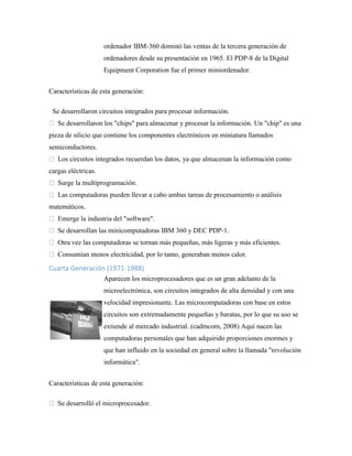 ordenador IBM-360 dominó las ventas de la tercera generación de
ordenadores desde su presentación en 1965. El PDP-8 de la Digital
Equipment Corporation fue el primer miniordenador.
Características de esta generación:
Se desarrollaron circuitos integrados para procesar información.
Se desarrollaron los "chips" para almacenar y procesar la información. Un "chip" es una
pieza de silicio que contiene los componentes electrónicos en miniatura llamados
semiconductores.
Los circuitos integrados recuerdan los datos, ya que almacenan la información como
cargas eléctricas.
Surge la multiprogramación.
Las computadoras pueden llevar a cabo ambas tareas de procesamiento o análisis
matemáticos.
Emerge la industria del "software".
Se desarrollan las minicomputadoras IBM 360 y DEC PDP-1.
Otra vez las computadoras se tornan más pequeñas, más ligeras y más eficientes.
Consumían menos electricidad, por lo tanto, generaban menos calor.
Cuarta Generación (1971-1988)
Aparecen los microprocesadores que es un gran adelanto de la
microelectrónica, son circuitos integrados de alta densidad y con una
velocidad impresionante. Las microcomputadoras con base en estos
circuitos son extremadamente pequeñas y baratas, por lo que su uso se
extiende al mercado industrial. (cadmcom, 2008) Aquí nacen las
computadoras personales que han adquirido proporciones enormes y
que han influido en la sociedad en general sobre la llamada "revolución
informática".
Características de esta generación:
Se desarrolló el microprocesador.
 