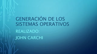 GENERACIÓN DE LOS
SISTEMAS OPERATIVOS
REALIZADO:
JOHN CARCHI
 