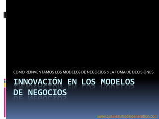 COMO REINVENTAMOS LOS MODELOS DE NEGOCIOS 0 LA TOMA DE DECISIONES

INNOVACIÓN EN LOS MODELOS
DE NEGOCIOS

                                      www.businessmodelgeneration.com
 