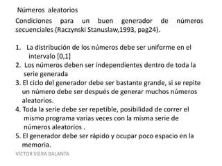 VÍCTOR VIERA BALANTA
Números aleatorios
Condiciones para un buen generador de números
secuenciales (Raczynski Stanuslaw,1993, pag24).
1. La distribución de los números debe ser uniforme en el
intervalo [0,1]
2. Los números deben ser independientes dentro de toda la
serie generada
3. El ciclo del generador debe ser bastante grande, si se repite
un número debe ser después de generar muchos números
aleatorios.
4. Toda la serie debe ser repetible, posibilidad de correr el
mismo programa varias veces con la misma serie de
números aleatorios .
5. El generador debe ser rápido y ocupar poco espacio en la
memoria.
 