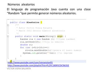 VÍCTOR VIERA BALANTA
Números aleatorios
El lenguaje de programación Java cuenta con una clase
“Random “que permite generar números aleatorios.
http://www.youtube.com/user/vieravictor01
http://www.youtube.com/playlist?list=PL2FC180FECDC9635E
 