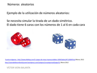 VÍCTOR VIERA BALANTA
Números aleatorios
Ejemplo de la utilización de números aleatorios:
Se necesita simular la tirada de un dado simétrico.
El dado tiene 6 caras con los números de 1 al 6 en cada cara
http://salondellibroinfantilyjuvenil.wordpress.com/category/uncategorized/page/3/, Marzo 2012
Fuente imágenes : http://www.efeblog.com/5-juegos-de-mesa-imprescindibles-3304/dados/#.T12fdXlYhu4 Marzo, 2012
 