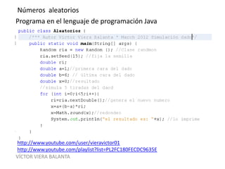 VÍCTOR VIERA BALANTA
Números aleatorios
Programa en el lenguaje de programación Java
http://www.youtube.com/user/vieravictor01
http://www.youtube.com/playlist?list=PL2FC180FECDC9635E
 