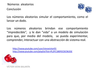 VÍCTOR VIERA BALANTA
Números aleatorios
Conclusión
Los números aleatorios simular el comportamiento, como el
lanzar un dado.
Los números aleatorios brindan ese comportamiento
“impredecible”, y le dan “vida” a un modelo de simulación
para que, por medio del modelo, se pueda experimentar,
comprender, interactuar con una abstracción de sistema real.
http://www.youtube.com/user/vieravictor01
http://www.youtube.com/playlist?list=PL2FC180FECDC9635E
 