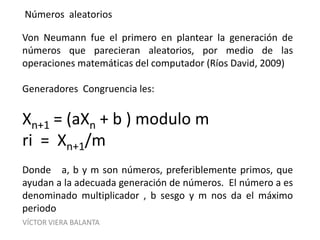 VÍCTOR VIERA BALANTA
Números aleatorios
Von Neumann fue el primero en plantear la generación de
números que parecieran aleatorios, por medio de las
operaciones matemáticas del computador (Ríos David, 2009)
Generadores Congruencia les:
Xn+1 = (aXn + b ) modulo m
ri = Xn+1/m
Donde a, b y m son números, preferiblemente primos, que
ayudan a la adecuada generación de números. El número a es
denominado multiplicador , b sesgo y m nos da el máximo
periodo
 