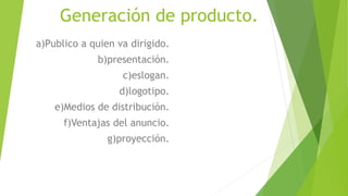 Generación de producto.
a)Publico a quien va dirigido.
b)presentación.
c)eslogan.
d)logotipo.
e)Medios de distribución.
f)Ventajas del anuncio.
g)proyección.
 