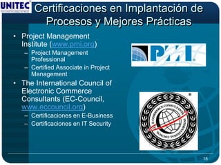 Certificaciones en Implantación de
        Procesos y Mejores Prácticas
• Project Management
  Institute (www.pmi.org)
   – Project Management
     Professional
   – Certified Associate in Project
     Management
• The International Council of
  Electronic Commerce
  Consultants (EC-Council,
  www.eccouncil.org)
   – Certificaciones en E-Business
   – Certificaciones en IT Security




                                       15
 