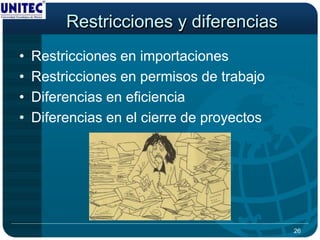 Restricciones y diferencias
•   Restricciones en importaciones
•   Restricciones en permisos de trabajo
•   Diferencias en eficiencia
•   Diferencias en el cierre de proyectos




                                            26
 