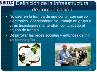 Definición de la infraestructura
            de comunicación
• No caer en la trampa de que contar con correo
  electrónico, videoconferencia, trabajo en grupo y
  otras tecnologías mantendrán comunicado al
  equipo de trabajo
• Desarrollar las redes sociales y entonces definir
  las tecnologías




                                                 32
 