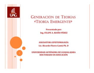 GENERACIÓN DE TEORÍAS
     «TEORÍA EMERGENTE»
                Presentado por:
          Ing. FELIPE A. RIAÑO PÉREZ



         ASIGNATURA EPISTEMOLOGÍA
         Lic. Ricardo Flores Cantú Ph. D


1   UNIVERSIDAD AUTÓNOMA DE GUADALAJARA
          DOCTORADO EN EDUCACIÓN
 