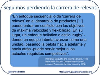 Hirotaka Takeuchi and Ikujiro Nonaka, “The
New New Product Development Game”,
Harvard Business Review, January 1986.
“En enfoque secuencial o de ‘carrera de
relevos’ en el desarrollo de productos [...]
puede entrar en conflicto con los objetivos
de máxima velocidad y flexibilidad. En su
lugar, un enfoque holístico o estilo ‘rugby’ -
donde un equipo intenta avanzar como una
unidad, pasando la pelota hacia adelante y
hacia atrás -puede servir mejor a los
actuales requisitos competitivos”.
Seguimos perdiendo la carrera de relevos
http://www.gazafatonarioit.com@luchosalazarc
 