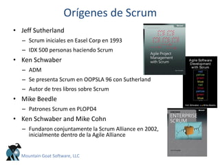 Orígenes de Scrum
• Jeff Sutherland
– Scrum iniciales en Easel Corp en 1993
– IDX 500 personas haciendo Scrum
• Ken Schwaber
– ADM
– Se presenta Scrum en OOPSLA 96 con Sutherland
– Autor de tres libros sobre Scrum
• Mike Beedle
– Patrones Scrum en PLOPD4
• Ken Schwaber and Mike Cohn
– Fundaron conjuntamente la Scrum Alliance en 2002,
inicialmente dentro de la Agile Alliance
Mountain Goat Software, LLC
 