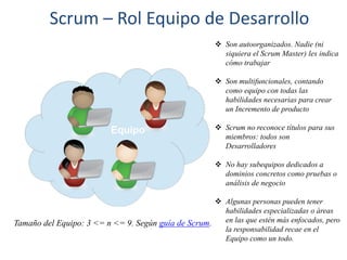 Scrum – Rol Equipo de Desarrollo
 Son autoorganizados. Nadie (ni
siquiera el Scrum Master) les indica
cómo trabajar
 Son multifuncionales, contando
como equipo con todas las
habilidades necesarias para crear
un Incremento de producto
 Scrum no reconoce títulos para sus
miembros: todos son
Desarrolladores
 No hay subequipos dedicados a
dominios concretos como pruebas o
análisis de negocio
 Algunas personas pueden tener
habilidades especializadas o áreas
en las que estén más enfocados, pero
la responsabilidad recae en el
Equipo como un todo.
Tamaño del Equipo: 3 <= n <= 9. Según guía de Scrum.
 