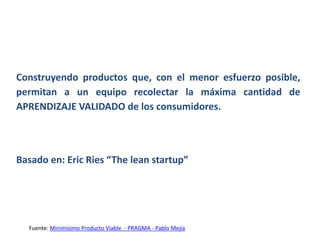 Construyendo productos que, con el menor esfuerzo posible,
permitan a un equipo recolectar la máxima cantidad de
APRENDIZAJE VALIDADO de los consumidores.
Basado en: Eric Ries “The lean startup”
Fuente: Minimísimo Producto Viable - PRAGMA - Pablo Mejía
 
