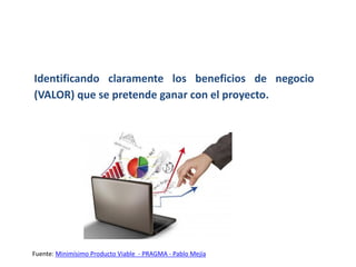 Identificando claramente los beneficios de negocio
(VALOR) que se pretende ganar con el proyecto.
Fuente: Minimísimo Producto Viable - PRAGMA - Pablo Mejía
 