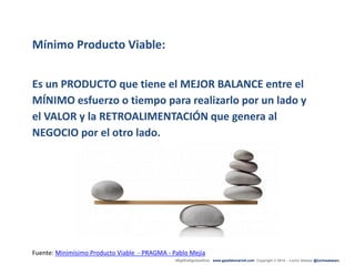 #ÁgilEsAlgoQueEres www.gazafatonarioit.com Copyright © 2015 - Lucho Salazar @luchosalazarc
Mínimo Producto Viable:
Es un PRODUCTO que tiene el MEJOR BALANCE entre el
MÍNIMO esfuerzo o tiempo para realizarlo por un lado y
el VALOR y la RETROALIMENTACIÓN que genera al
NEGOCIO por el otro lado.
Fuente: Minimísimo Producto Viable - PRAGMA - Pablo Mejía
 