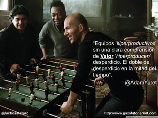#ÁgilEsAlgoQueEres www.gazafatonarioit.com Copyright © 2015 - Lucho Salazar @luchosalazarc
“Equipos ‘hiperproductivos’
sin una clara comprensión
de Valor ‘hiperproducen’
desperdicio. El doble de
desperdicio en la mitad del
tiempo”.
@AdamYuret
http://www.gazafatonarioit.com@luchosalazarc
 