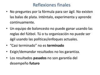 • No preguntes por la fórmula para ser ágil. No existen
las balas de plata. Inténtalo, experimenta y aprende
continuamente.
• Un equipo de baloncesto no puede ganar usando las
reglas del fútbol. Tú o tu organización no puede ser
ágil usando las políticas/enfoques actuales.
• “Casi terminado” no es terminado
• Exigir/demandar resultados no los garantiza.
• Los resultados pasados no son garantía del
desempeño futuro
Reflexiones finales
 