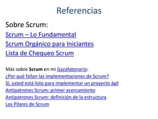 Referencias
Sobre Scrum:
Scrum – Lo Fundamental
Scrum Orgánico para Iniciantes
Lista de Chequeo Scrum
Más sobre Scrum en mi Gazafatonario:
¿Por qué fallan las implementaciones de Scrum?
Sí, usted está listo para implementar un proyecto ágil
Antipatrones Scrum: primer acercamiento
Antipatrones Scrum: definición de la estructura
Los Pilares de Scrum
 