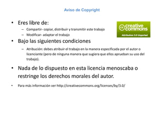 Aviso de Copyright
• Eres libre de:
– Compartir- copiar, distribuir y transmitir este trabajo
– Modificar- adaptar el trabajo
• Bajo las siguientes condiciones
– Atribución: debes atribuir el trabajo en la manera especificada por el autor o
licenciante (pero de ninguna manera que sugiera que ellos aprueban su uso del
trabajo).
• Nada de lo dispuesto en esta licencia menoscaba o
restringe los derechos morales del autor.
• Para más información ver http://creativecommons.org/licenses/by/3.0/
 